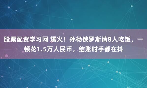 股票配资学习网 爆火！孙杨俄罗斯请8人吃饭，一顿花1.5万人民币，结账时手都在抖