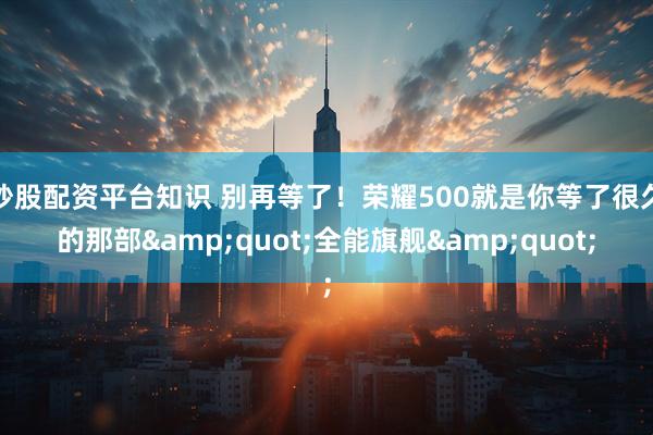 炒股配资平台知识 别再等了！荣耀500就是你等了很久的那部"全能旗舰"