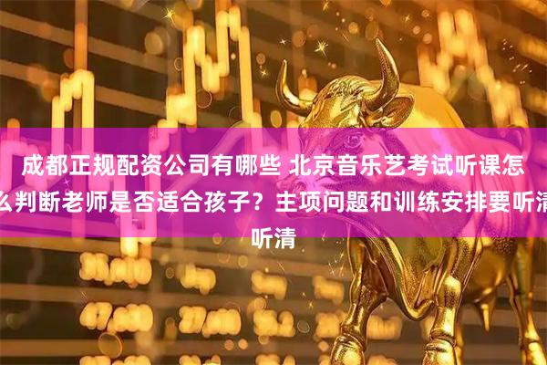 成都正规配资公司有哪些 北京音乐艺考试听课怎么判断老师是否适合孩子？主项问题和训练安排要听清