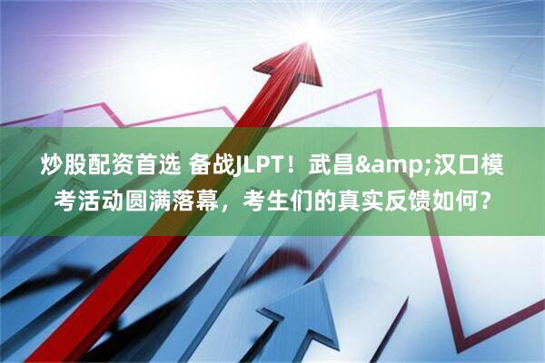 炒股配资首选 备战JLPT！武昌&汉口模考活动圆满落幕，考生们的真实反馈如何？