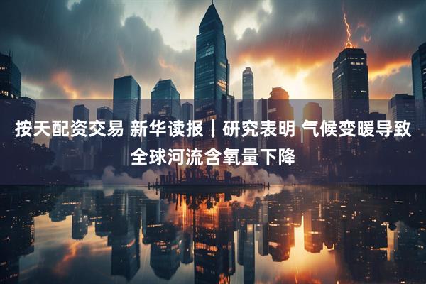按天配资交易 新华读报｜研究表明 气候变暖导致全球河流含氧量下降
