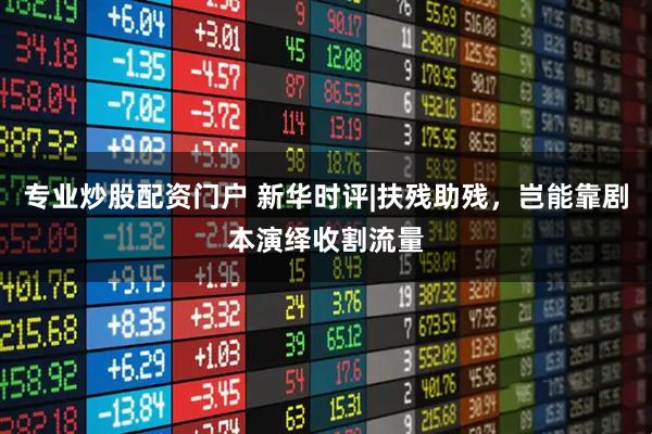 专业炒股配资门户 新华时评|扶残助残，岂能靠剧本演绎收割流量