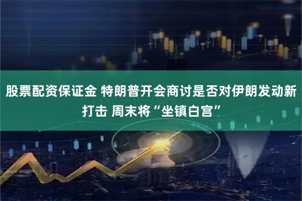 股票配资保证金 特朗普开会商讨是否对伊朗发动新打击 周末将“坐镇白宫”